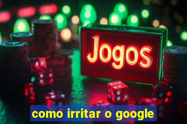 como irritar o google