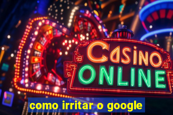 como irritar o google