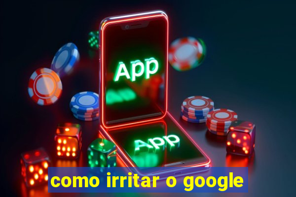como irritar o google