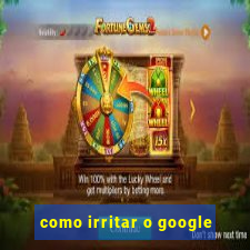 como irritar o google